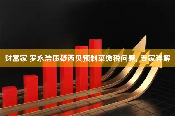 财富家 罗永浩质疑西贝预制菜缴税问题, 专家详解