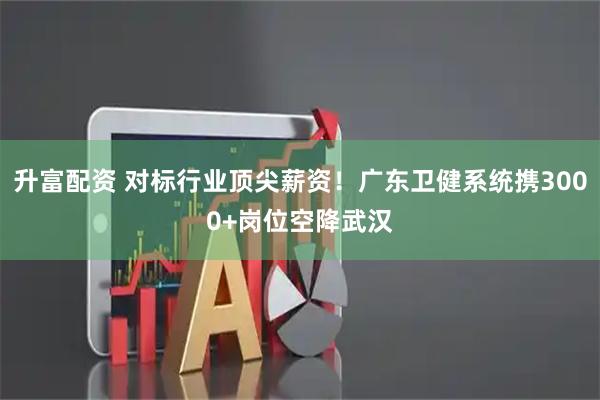 升富配资 对标行业顶尖薪资！广东卫健系统携3000+岗位空降武汉