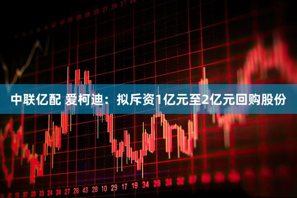 中联亿配 爱柯迪：拟斥资1亿元至2亿元回购股份