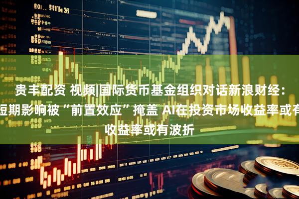 贵丰配资 视频|国际货币基金组织对话新浪财经：关税短期影响被“前置效应”掩盖 AI在投资市场收益率或有波折