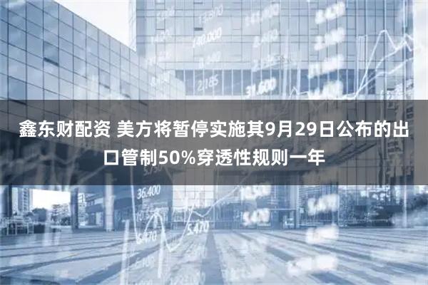 鑫东财配资 美方将暂停实施其9月29日公布的出口管制50%穿透性规则一年