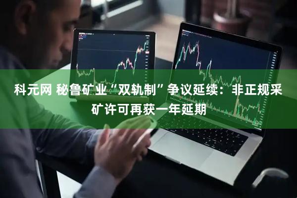 科元网 秘鲁矿业“双轨制”争议延续：非正规采矿许可再获一年延期
