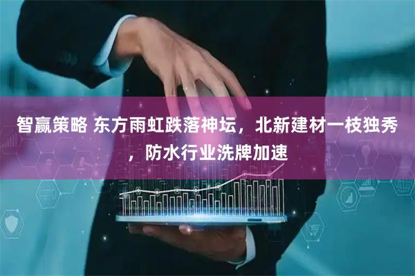智赢策略 东方雨虹跌落神坛，北新建材一枝独秀，防水行业洗牌加速