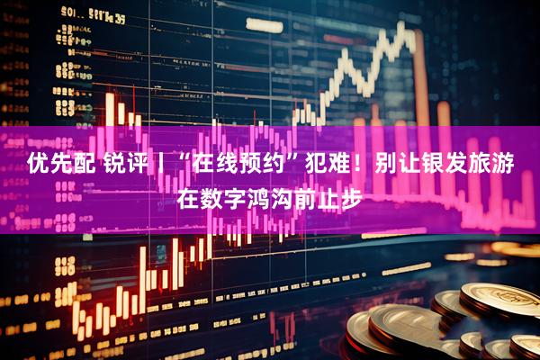优先配 锐评丨“在线预约”犯难！别让银发旅游在数字鸿沟前止步