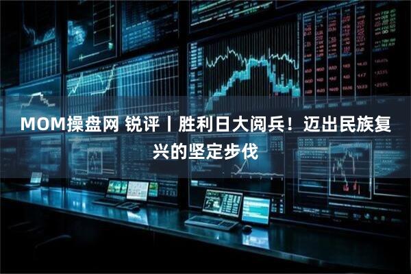 MOM操盘网 锐评丨胜利日大阅兵！迈出民族复兴的坚定步伐