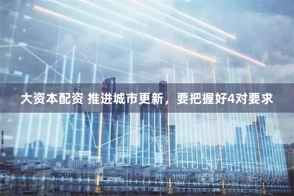 大资本配资 推进城市更新，要把握好4对要求