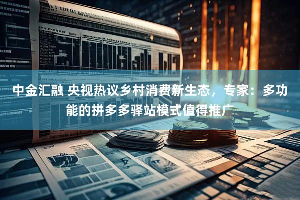中金汇融 央视热议乡村消费新生态，专家：多功能的拼多多驿站模式值得推广