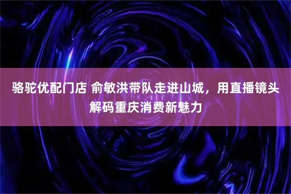 骆驼优配门店 俞敏洪带队走进山城，用直播镜头解码重庆消费新魅力