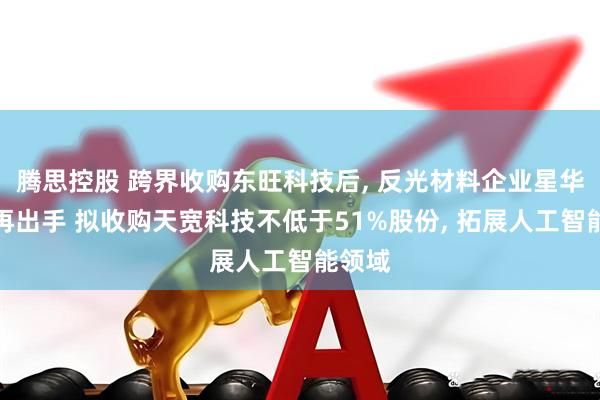 腾思控股 跨界收购东旺科技后, 反光材料企业星华新材再出手 拟收购天宽科技不低于51%股份, 拓展人工智能领域