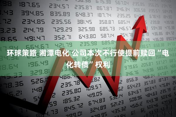 环球策路 湘潭电化 公司本次不行使提前赎回“电化转债”权利