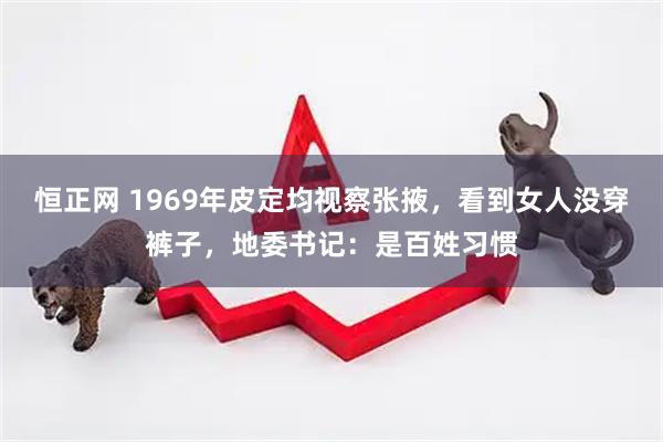 恒正网 1969年皮定均视察张掖，看到女人没穿裤子，地委书记：是百姓习惯