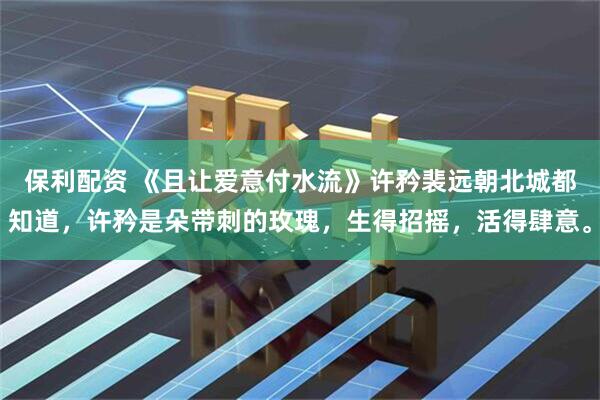 保利配资 《且让爱意付水流》许矜裴远朝　北城都知道，许矜是朵带刺的玫瑰，生得招摇，活得肆意。