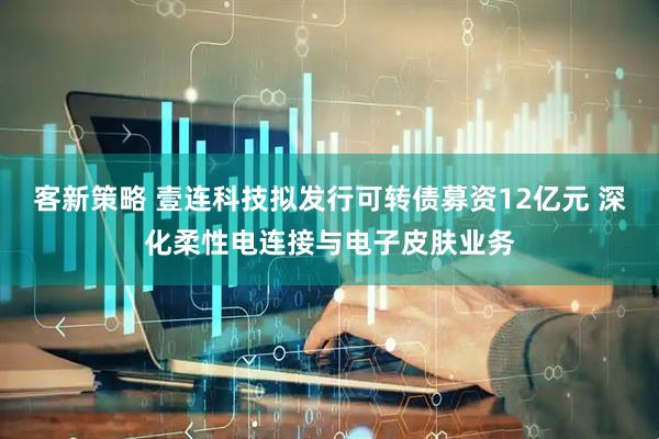 客新策略 壹连科技拟发行可转债募资12亿元 深化柔性电连接与电子皮肤业务