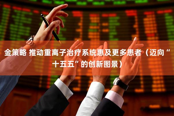 金策略 推动重离子治疗系统惠及更多患者（迈向“十五五”的创新图景）