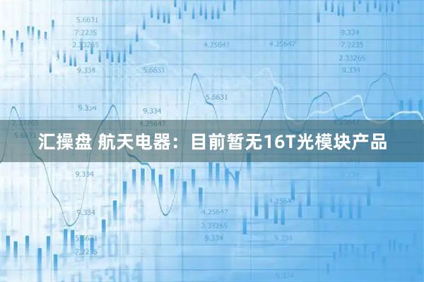 汇操盘 航天电器：目前暂无16T光模块产品