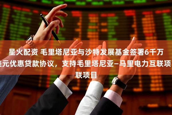 星火配资 毛里塔尼亚与沙特发展基金签署6千万美元优惠贷款协议，支持毛里塔尼亚—马里电力互联项目