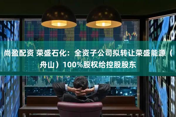 尚盈配资 荣盛石化：全资子公司拟转让荣盛能源（舟山）100%股权给控股股东