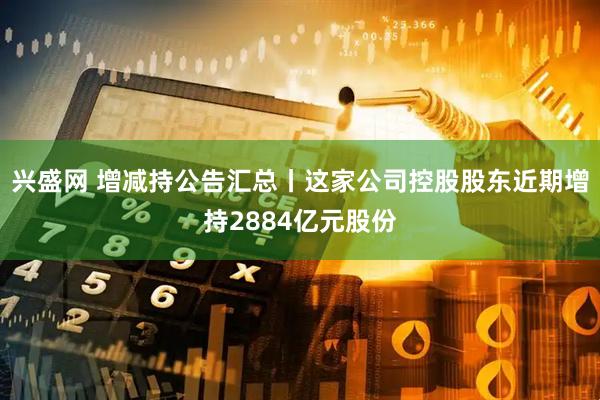 兴盛网 增减持公告汇总丨这家公司控股股东近期增持2884亿元股份