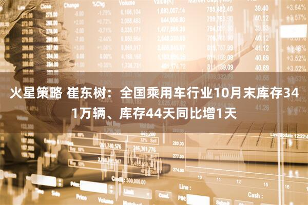火星策略 崔东树：全国乘用车行业10月末库存341万辆、库存44天同比增1天