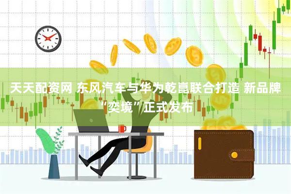 天天配资网 东风汽车与华为乾崑联合打造 新品牌“奕境”正式发布
