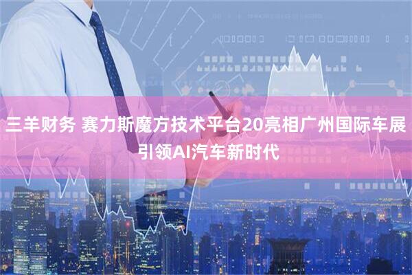 三羊财务 赛力斯魔方技术平台20亮相广州国际车展 引领AI汽车新时代