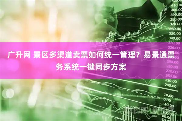 广升网 景区多渠道卖票如何统一管理？易景通票务系统一键同步方案
