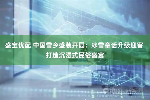 盛宝优配 中国雪乡盛装开园：冰雪童话升级迎客 打造沉浸式民俗盛宴