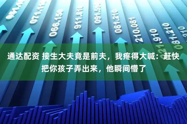通达配资 接生大夫竟是前夫，我疼得大喊：赶快把你孩子弄出来，他瞬间懵了
