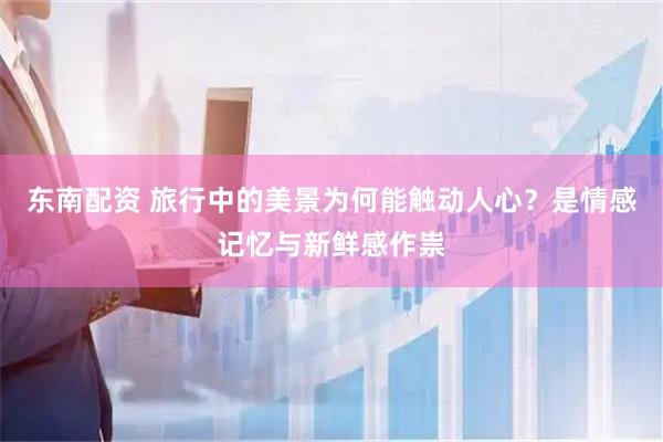 东南配资 旅行中的美景为何能触动人心？是情感记忆与新鲜感作祟