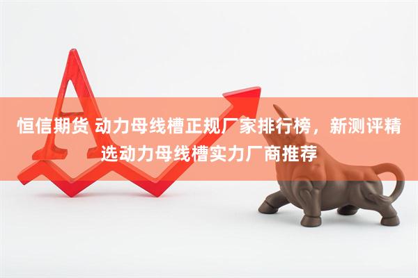 恒信期货 动力母线槽正规厂家排行榜，新测评精选动力母线槽实力厂商推荐