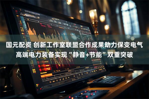 国元配资 创新工作室联盟合作成果助力保变电气高端电力装备实现“静音+节能”双重突破