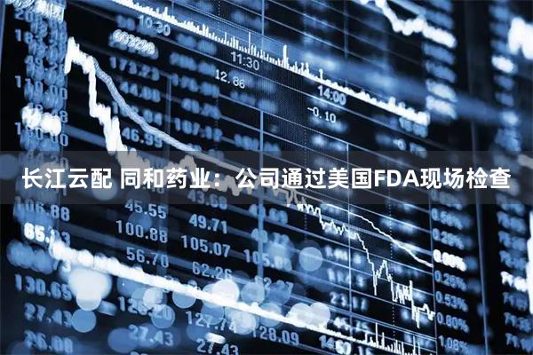 长江云配 同和药业：公司通过美国FDA现场检查