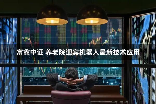 富鑫中证 养老院迎宾机器人最新技术应用