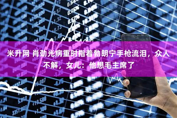 米升网 肖劲光病重时指着勃朗宁手枪流泪，众人不解，女儿：他想毛主席了