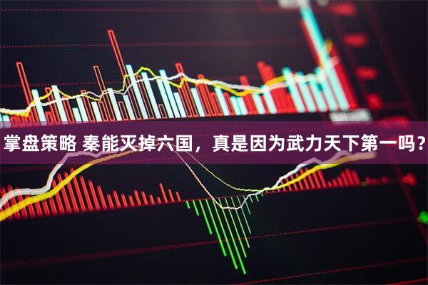 掌盘策略 秦能灭掉六国，真是因为武力天下第一吗？