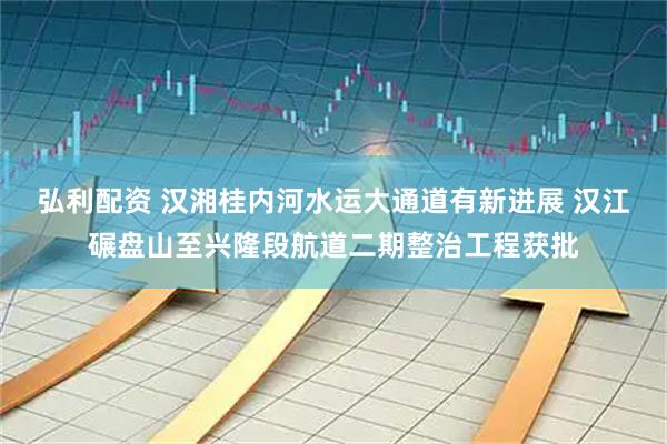 弘利配资 汉湘桂内河水运大通道有新进展 汉江碾盘山至兴隆段航道二期整治工程获批