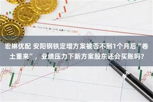 宏琳优配 安阳钢铁定增方案被否不到1个月后“卷土重来”，业绩压力下新方案股东还会买账吗？