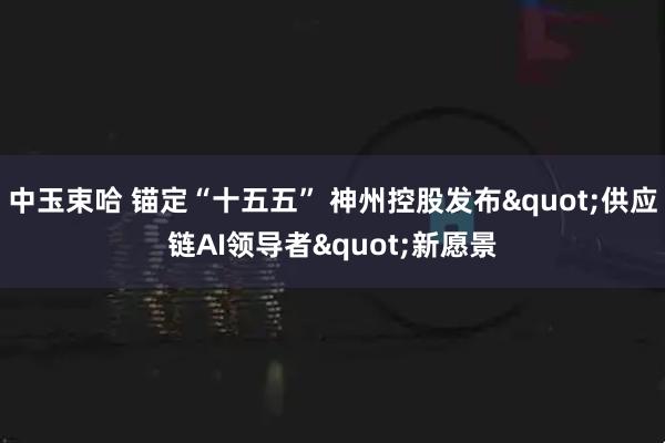 中玉束哈 锚定“十五五” 神州控股发布"供应链AI领导者"新愿景